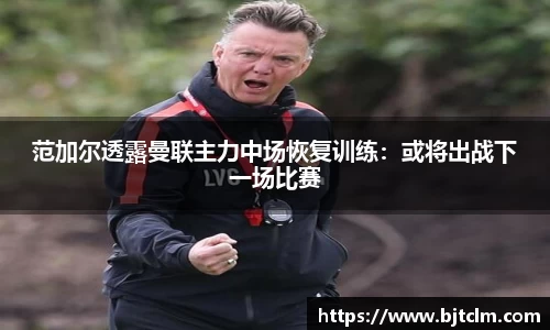 范加尔透露曼联主力中场恢复训练：或将出战下一场比赛